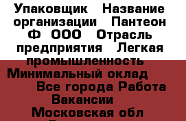 Упаковщик › Название организации ­ Пантеон-Ф, ООО › Отрасль предприятия ­ Легкая промышленность › Минимальный оклад ­ 20 000 - Все города Работа » Вакансии   . Московская обл.,Бронницы г.
